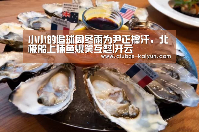 小小的追球周冬雨为尹正擦汗，北极船上捕鱼爆笑互怼|开云