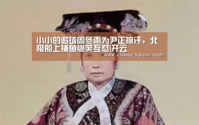 小小的追球周冬雨为尹正擦汗,北极船上捕鱼爆笑互怼|开云(图3) 开云APP