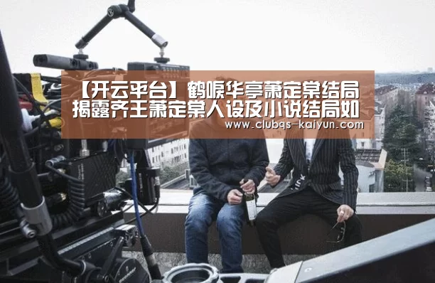 【开云平台】鹤唳华亭萧定棠结局 揭露齐王萧定棠人设及小说结局如何(图4) 【开云平台】鹤唳华亭萧定棠结局 揭露齐王萧定棠人设及小说结局如何(图4)